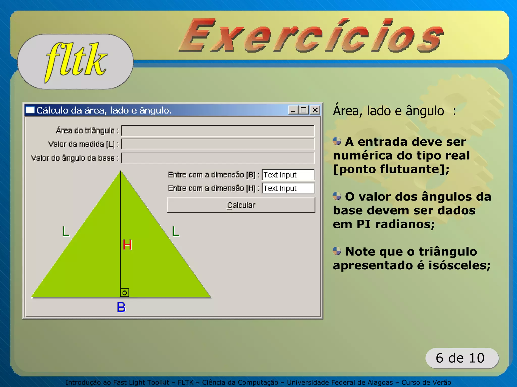 Introdução ao Fast Light Toolkit – FLTK – Ciência da Computação – Universidade Federal de Alagoas – Curso de Verão
6 de 10
Área, lado e ângulo :
A entrada deve ser
numérica do tipo real
[ponto flutuante];
O valor dos ângulos da
base devem ser dados
em PI radianos;
Note que o triângulo
apresentado é isósceles;
 