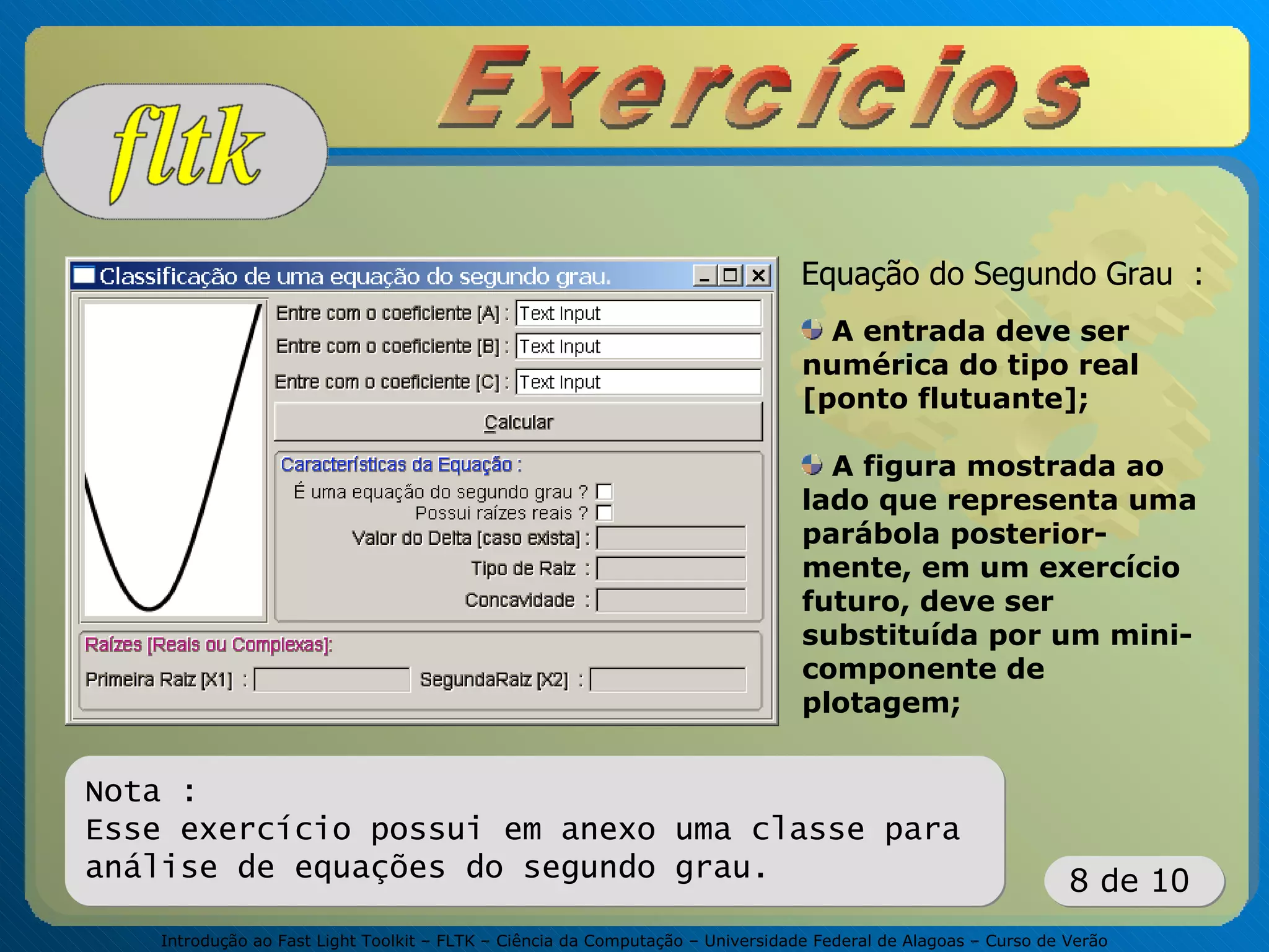 Introdução ao Fast Light Toolkit – FLTK – Ciência da Computação – Universidade Federal de Alagoas – Curso de Verão
8 de 10
Equação do Segundo Grau :
A entrada deve ser
numérica do tipo real
[ponto flutuante];
A figura mostrada ao
lado que representa uma
parábola posterior-
mente, em um exercício
futuro, deve ser
substituída por um mini-
componente de
plotagem;
Nota :
Esse exercício possui em anexo uma classe para
análise de equações do segundo grau.
 