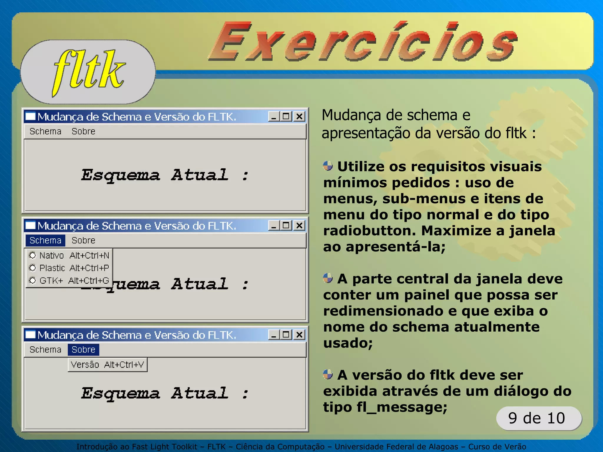 Introdução ao Fast Light Toolkit – FLTK – Ciência da Computação – Universidade Federal de Alagoas – Curso de Verão
9 de 10
Mudança de schema e
apresentação da versão do fltk :
Utilize os requisitos visuais
mínimos pedidos : uso de
menus, sub-menus e itens de
menu do tipo normal e do tipo
radiobutton. Maximize a janela
ao apresentá-la;
A parte central da janela deve
conter um painel que possa ser
redimensionado e que exiba o
nome do schema atualmente
usado;
A versão do fltk deve ser
exibida através de um diálogo do
tipo fl_message;
 