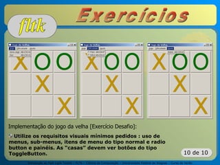 Introdução ao Fast Light Toolkit – FLTK – Ciência da Computação – Universidade Federal de Alagoas – Curso de Verão
10 de 10
Implementação do jogo da velha [Exercício Desafio]:
Utilize os requisitos visuais mínimos pedidos : uso de
menus, sub-menus, itens de menu do tipo normal e radio
button e painéis. As “casas” devem ver botões do tipo
ToggleButton.
 