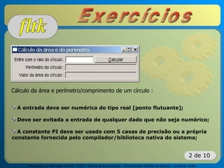 Introdução ao Fast Light Toolkit – FLTK – Ciência da Computação – Universidade Federal de Alagoas – Curso de Verão
2 de 10
Cálculo da área e perímetro/comprimento de um círculo :
A entrada deve ser numérica do tipo real [ponto flutuante];
Deve ser evitada a entrada de qualquer dado que não seja numérico;
A constante PI deve ser usada com 5 casas de precisão ou a própria
constante fornecida pelo compilador/biblioteca nativa do sistema;
 