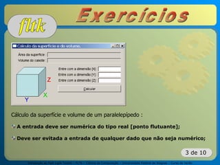 Introdução ao Fast Light Toolkit – FLTK – Ciência da Computação – Universidade Federal de Alagoas – Curso de Verão
3 de 10
Cálculo da superfície e volume de um paralelepípedo :
A entrada deve ser numérica do tipo real [ponto flutuante];
Deve ser evitada a entrada de qualquer dado que não seja numérico;
 