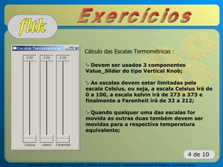 Introdução ao Fast Light Toolkit – FLTK – Ciência da Computação – Universidade Federal de Alagoas – Curso de Verão
4 de 10
Cálculo das Escalas Termométricas :
Devem ser usados 3 componentes
Value_Slider do tipo Vertical Knob;
As escalas devem estar limitadas pela
escala Celsius, ou seja, a escala Celsius irá de
0 a 100, a escala kelvin irá de 273 a 373 e
finalmente a Farenheit irá de 32 a 212;
Quando qualquer uma das escalas for
movida as outras duas também devem ser
movidas para a respectiva temperatura
equivalente;
 