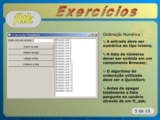 Introdução ao Fast Light Toolkit – FLTK – Ciência da Computação – Universidade Federal de Alagoas – Curso de Verão
5 de 10
Ordenação Numérica :
A entrada deve ser
numérica do tipo inteiro;
A lista de números
dever ser exibida em um
componente Browser;
O algoritmo de
ordenação utilizado
deve ser o QuickSort;
Antes de apagar
totalmente a lista
pergunte ao usuário
através de um fl_ask;
 