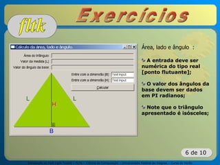 Introdução ao Fast Light Toolkit – FLTK – Ciência da Computação – Universidade Federal de Alagoas – Curso de Verão
6 de 10
Área, lado e ângulo :
A entrada deve ser
numérica do tipo real
[ponto flutuante];
O valor dos ângulos da
base devem ser dados
em PI radianos;
Note que o triângulo
apresentado é isósceles;
 