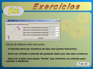 Introdução ao Fast Light Toolkit – FLTK – Ciência da Computação – Universidade Federal de Alagoas – Curso de Verão
7 de 10
Cálculo da distância entre dois pontos :
A entrada deve ser numérica do tipo real [ponto flutuante];
Deve ser evitada a entrada de qualquer dado que não seja numérico;
Deve ser criada uma classe “Ponto” que contenha um método para
calcular a distância.
 