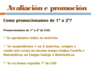 Avaliación e promoción
Como promocionamos de 1º a 2º?
Promocionamos de 1º a 2º de ESO:
 Se aprobamos todas as materias
 Se suspendemos 1 ou 2 materias, sempre e
cando non sexan ao mesmo tempo Lingua Castelá e
Matemáticas ou Lingua Galega e Matemáticas
 Se xa temos repetido 1º de ESO
 