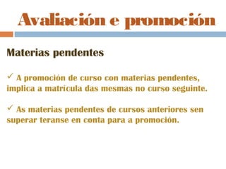 Avaliación e promoción
Materias pendentes
 A promoción de curso con materias pendentes,
implica a matrícula das mesmas no curso seguinte.
 As materias pendentes de cursos anteriores sen
superar teranse en conta para a promoción.
 