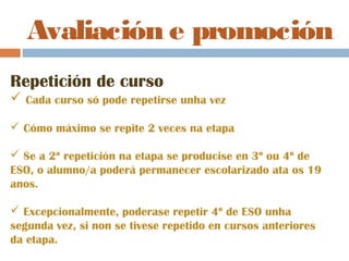 Avaliación e promoción
Repetición de curso
 Cada curso só pode repetirse unha vez
 Cómo máximo se repite 2 veces na etapa
 Se a 2ª repetición na etapa se producise en 3º ou 4º de
ESO, o alumno/a poderá permanecer escolarizado ata os 19
anos.
 Excepcionalmente, poderase repetir 4º de ESO unha
segunda vez, si non se tivese repetido en cursos anteriores
da etapa.
 