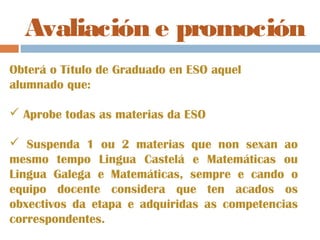 Avaliación e promoción
Obterá o Título de Graduado en ESO aquel
alumnado que:
 Aprobe todas as materias da ESO
 Suspenda 1 ou 2 materias que non sexan ao
mesmo tempo Lingua Castelá e Matemáticas ou
Lingua Galega e Matemáticas, sempre e cando o
equipo docente considera que ten acados os
obxectivos da etapa e adquiridas as competencias
correspondentes.
 