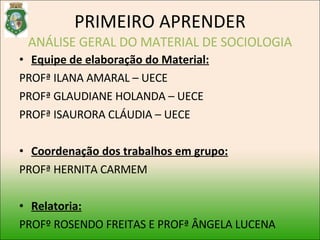 PRIMEIRO APRENDER ANÁLISE GERAL DO MATERIAL DE SOCIOLOGIA Equipe de elaboração do Material: PROFª ILANA AMARAL – UECE  PROFª GLAUDIANE HOLANDA – UECE PROFª ISAURORA CLÁUDIA – UECE Coordenação dos trabalhos em grupo: PROFª HERNITA CARMEM Relatoria: PROFº ROSENDO FREITAS E PROFª ÂNGELA LUCENA 