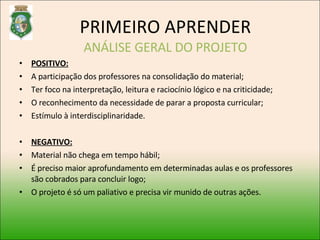 POSITIVO: A participação dos professores na consolidação do material; Ter foco na interpretação, leitura e raciocínio lógico e na criticidade; O reconhecimento da necessidade de parar a proposta curricular; Estímulo à interdisciplinaridade. NEGATIVO: Material não chega em tempo hábil; É preciso maior aprofundamento em determinadas aulas e os professores são cobrados para concluir logo; O projeto é só um paliativo e precisa vir munido de outras ações. PRIMEIRO APRENDER ANÁLISE GERAL DO PROJETO 