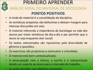 A vinda do material é a consolidação da disciplina; As temáticas propostas são belíssimas e deixam margem para intensas discussões em sala; O material referenda a importância da Sociologia na vida dos alunos por tratar temáticas do dia-a-dia e por permitir que o aluno se veja enquanto ator social; Os textos selecionados são riquíssimos pela diversidade de gêneros e questões; Os exercícios são produtivos e estimulam a criticidade; O material está bem contextualizado; A preocupação com a leitura, a escrita e a interpretação dando um suporte ao aluno para o mercado de trabalho; As aulas atendem aos objetivos propostos. PRIMEIRO APRENDER ANÁLISE GERAL DO MATERIAL DE SOCIOLOGIA PONTOS POSITIVOS 