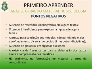 Ausência de referências bibliográficas em alguns textos; O tempo é insuficiente para explorar a riqueza de alguns temas; A pressa para conclusão dos módulos, não permitindo maior aprofundamento da aula (percebido já nas outras disciplinas); Ausência de glossário  em algumas questões; A exigência de frases curtas para a elaboração dos textos limita a compreensão das temáticas; Há problemas na formatação no material e erros de concordância. PRIMEIRO APRENDER ANÁLISE GERAL DO MATERIAL DE SOCIOLOGIA PONTOS NEGATIVOS 