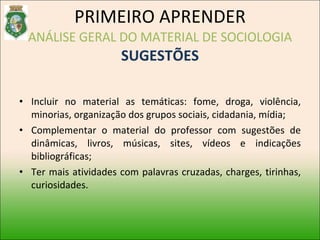 Incluir no material as temáticas: fome, droga, violência, minorias, organização dos grupos sociais, cidadania, mídia; Complementar o material do professor com sugestões de dinâmicas, livros, músicas, sites, vídeos e indicações bibliográficas; Ter mais atividades com palavras cruzadas, charges, tirinhas, curiosidades. PRIMEIRO APRENDER ANÁLISE GERAL DO MATERIAL DE SOCIOLOGIA SUGESTÕES 