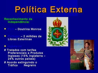 Política ExternaPolítica Externa
Reconhecimento daReconhecimento da
Independência:Independência:
 EUAEUA – Doutrina Monroe– Doutrina Monroe
 PortugalPortugal – 2 milhões de– 2 milhões de
Libras EsterlinasLibras Esterlinas
 Inglaterra:Inglaterra:
# Tratados com tarifas# Tratados com tarifas
Preferenciais a ProdutosPreferenciais a Produtos
Ingleses (15% Inglaterra –Ingleses (15% Inglaterra –
24% outros países)24% outros países)
# Acordo extinguindo o# Acordo extinguindo o
TráficoTráfico NegreiroNegreiro
 