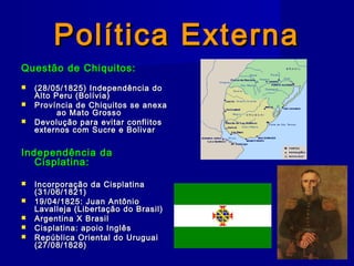 Política ExternaPolítica Externa
Questão de Chiquitos:Questão de Chiquitos:
 (28/05/1825) Independência do(28/05/1825) Independência do
Alto Peru (Bolívia)Alto Peru (Bolívia)
 Província de Chiquitos se anexaProvíncia de Chiquitos se anexa
ao Mato Grossoao Mato Grosso
 Devolução para evitar conflitosDevolução para evitar conflitos
externos com Sucre e Bolivarexternos com Sucre e Bolivar
Independência daIndependência da
Cisplatina:Cisplatina:
 Incorporação da CisplatinaIncorporação da Cisplatina
(31/06/1821)(31/06/1821)
 19/04/1825: Juan Antônio19/04/1825: Juan Antônio
Lavalleja (Libertação do Brasil)Lavalleja (Libertação do Brasil)
 Argentina X BrasilArgentina X Brasil
 Cisplatina: apoio InglêsCisplatina: apoio Inglês
 República Oriental do UruguaiRepública Oriental do Uruguai
(27/08/1828)(27/08/1828)
 