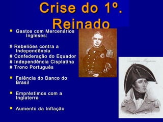 Crise do 1º.Crise do 1º.
ReinadoReinado Gastos com MercenáriosGastos com Mercenários
Ingleses:Ingleses:
# Rebeliões contra a# Rebeliões contra a
IndependênciaIndependência
# Confederação do Equador# Confederação do Equador
# Independência Cisplatina# Independência Cisplatina
# Trono Português# Trono Português
 Falência do Banco doFalência do Banco do
BrasilBrasil
 Empréstimos com aEmpréstimos com a
InglaterraInglaterra
 Aumento da InflaçãoAumento da Inflação
 