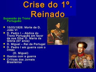 Crise do 1º.Crise do 1º.
ReinadoReinadoSucessão do TronoSucessão do Trono
Português:Português:
 10/03/1826: Morte de D.10/03/1826: Morte de D.
João VIJoão VI
 D. Pedro I – Abdica doD. Pedro I – Abdica do
Trono Português em favorTrono Português em favor
de sua filha: D. Maria dade sua filha: D. Maria da
Glória (07 anos)Glória (07 anos)
 D. Miguel – Rei de PortugalD. Miguel – Rei de Portugal
 D. Pedro I em guerra com oD. Pedro I em guerra com o
irmãoirmão
(D. Miguel)(D. Miguel)
 Gastos com a guerraGastos com a guerra
 Críticas dos JornaisCríticas dos Jornais
BrasileirosBrasileiros
 
