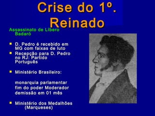Crise do 1º.Crise do 1º.
ReinadoReinadoAssassinato de LíberoAssassinato de Líbero
BadaróBadaró
 D. Pedro é recebido emD. Pedro é recebido em
MG com faixas de lutoMG com faixas de luto
 Recepção para D. PedroRecepção para D. Pedro
no RJ: Partidono RJ: Partido
PortuguêsPortuguês
 Ministério Brasileiro:Ministério Brasileiro:
monarquia parlamentarmonarquia parlamentar
fim do poder Moderadorfim do poder Moderador
demissão em 01 mêsdemissão em 01 mês
 Ministério dos MedalhõesMinistério dos Medalhões
(Marqueses)(Marqueses)
 