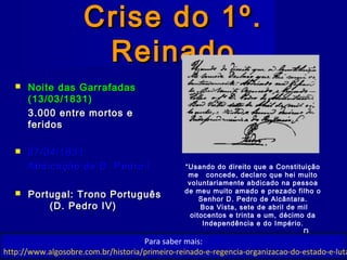 Crise do 1º.Crise do 1º.
ReinadoReinado
 Noite das GarrafadasNoite das Garrafadas
(13/03/1831)(13/03/1831)
3.000 entre mortos e3.000 entre mortos e
feridosferidos
 07/04/183107/04/1831
Abdicação de D. Pedro IAbdicação de D. Pedro I
 Portugal: Trono PortuguêsPortugal: Trono Português
(D. Pedro IV)(D. Pedro IV)
“Usando do direito que a Constituição
me concede, declaro que hei muito
voluntariamente abdicado na pessoa
de meu muito amado e prezado filho o
Senhor D. Pedro de Alcântara.
Boa Vista, sete de abril de mil
oitocentos e trinta e um, décimo da
Independência e do Império.
D.
Pedro"Para saber mais:
http://www.algosobre.com.br/historia/primeiro-reinado-e-regencia-organizacao-do-estado-e-luta
 
