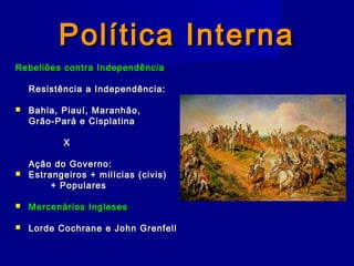 Política InternaPolítica Interna
Rebeliões contra IndependênciaRebeliões contra Independência
Resistência a Independência:Resistência a Independência:
 Bahia, Piauí, Maranhão,Bahia, Piauí, Maranhão,
Grão-Pará e CisplatinaGrão-Pará e Cisplatina
XX
Ação do Governo:Ação do Governo:
 Estrangeiros + milícias (civis)Estrangeiros + milícias (civis)
+ Populares+ Populares
 Mercenários InglesesMercenários Ingleses
 Lorde Cochrane e John GrenfellLorde Cochrane e John Grenfell
 