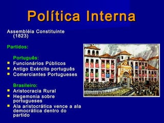 Política InternaPolítica Interna
Assembléia ConstituinteAssembléia Constituinte
(1823)(1823)
Partidos:Partidos:
Português:Português:
 Funcionários PúblicosFuncionários Públicos
 Antigo Exército portuguêsAntigo Exército português
 Comerciantes PortuguesesComerciantes Portugueses
Brasileiro:Brasileiro:
 Aristocracia RuralAristocracia Rural
 Hegemonia sobreHegemonia sobre
portuguesesportugueses
 Ala aristocrática vence a alaAla aristocrática vence a ala
democrática dentro dodemocrática dentro do
partidopartido
 