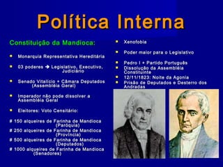 Política InternaPolítica Interna
Constituição da Mandioca:Constituição da Mandioca:
 Monarquia Representativa HereditáriaMonarquia Representativa Hereditária
 03 poderes03 poderes  Legislativo, Executivo,Legislativo, Executivo,
JudiciárioJudiciário
 Senado Vitalício + Câmara DeputadosSenado Vitalício + Câmara Deputados
(Assembléia Geral)(Assembléia Geral)
 Imperador não pode dissolver aImperador não pode dissolver a
Assembléia GeralAssembléia Geral
 Eleitores: Voto Censitário:Eleitores: Voto Censitário:
# 150 alqueires de Farinha de Mandioca# 150 alqueires de Farinha de Mandioca
(Paróquia)(Paróquia)
# 250 alqueires de Farinha de Mandioca# 250 alqueires de Farinha de Mandioca
(Província)(Província)
# 500 alqueires de Farinha de Mandioca# 500 alqueires de Farinha de Mandioca
(Deputados)(Deputados)
# 1000 alqueires de Farinha de Mandioca# 1000 alqueires de Farinha de Mandioca
(Senadores)(Senadores)
 XenofobiaXenofobia
 Poder maior para o LegislativoPoder maior para o Legislativo
 Pedro I + Partido PortuguêsPedro I + Partido Português
 Dissolução da AssembléiaDissolução da Assembléia
ConstituinteConstituinte
 12/11/1823: Noite da Agonia12/11/1823: Noite da Agonia
 Prisão de Deputados e Desterro dosPrisão de Deputados e Desterro dos
AndradasAndradas
 
