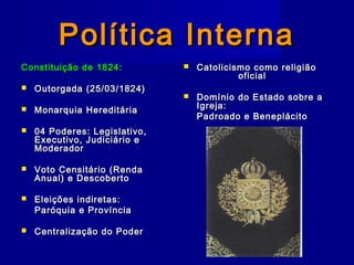 Política InternaPolítica Interna
Constituição de 1824:Constituição de 1824:
 Outorgada (25/03/1824)Outorgada (25/03/1824)
 Monarquia HereditáriaMonarquia Hereditária
 04 Poderes: Legislativo,04 Poderes: Legislativo,
Executivo, Judiciário eExecutivo, Judiciário e
ModeradorModerador
 Voto Censitário (RendaVoto Censitário (Renda
Anual) e DescobertoAnual) e Descoberto
 Eleições indiretas:Eleições indiretas:
Paróquia e ProvínciaParóquia e Província
 Centralização do PoderCentralização do Poder
 Catolicismo como religiãoCatolicismo como religião
oficialoficial
 Domínio do Estado sobre aDomínio do Estado sobre a
Igreja:Igreja:
Padroado e BeneplácitoPadroado e Beneplácito
 