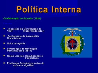 Política InternaPolítica Interna
Confederação do Equador (1824)Confederação do Equador (1824)
FatoresFatores
 Imposição da Constituição deImposição da Constituição de
18241824 (Poder Moderador)(Poder Moderador)
 Fechamento da AssembléiaFechamento da Assembléia
ConstituinteConstituinte
 Noite da AgoniaNoite da Agonia
 Lembranças da RevoluçãoLembranças da Revolução
Pernambucana (1817)Pernambucana (1817)
 Idéias Liberais, Republicanas eIdéias Liberais, Republicanas e
FederativasFederativas
 Problemas Econômicos (crise doProblemas Econômicos (crise do
açúcar e algodão)açúcar e algodão)
 