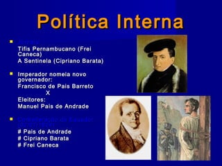 Política InternaPolítica Interna
 Jornais:Jornais:
Tifis Pernambucano (FreiTifis Pernambucano (Frei
Caneca)Caneca)
A Sentinela (Cipriano Barata)A Sentinela (Cipriano Barata)
 Imperador nomeia novoImperador nomeia novo
governador:governador:
Francisco de Pais BarretoFrancisco de Pais Barreto
XX
Eleitores:Eleitores:
Manuel Pais de AndradeManuel Pais de Andrade
 Confederação do EquadorConfederação do Equador
(02/07/1824):(02/07/1824):
# Pais de Andrade# Pais de Andrade
# Cipriano Barata# Cipriano Barata
# Frei Caneca# Frei Caneca
 