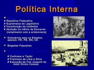 Política InternaPolítica Interna
 Idéias:Idéias:
# República Federativa# República Federativa
# Supremacia do Legislativo# Supremacia do Legislativo
# Constituição da Colômbia# Constituição da Colômbia
# Abolição do tráfico de Escravos# Abolição do tráfico de Escravos
(rompimento com a aristocracia)(rompimento com a aristocracia)
 Emissários para os Estados;Emissários para os Estados;
aderem: PE, PB, RN, CEaderem: PE, PB, RN, CE
 Brigadas PopularesBrigadas Populares
 Mercenários Ingleses + TropasMercenários Ingleses + Tropas
do Governo:do Governo:
# Cochrane e Taylor# Cochrane e Taylor
# Francisco de Lima e Silva# Francisco de Lima e Silva
# Execução de Frei Joaquim do# Execução de Frei Joaquim do
Amor Divino CanecaAmor Divino Caneca
 