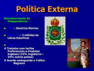 Política Externa
Reconhecimento da
Independência:
 EUA – Doutrina Monroe
 Portugal – 2 milhões de
Libras Esterlinas
 Inglaterra:
# Tratados com tarifas
Preferenciais a Produtos
Ingleses (15% Inglaterra –
24% outros países)
# Acordo extinguindo o Tráfico
Negreiro
 