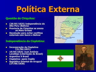 Política Externa
Questão de Chiquitos:
 (28/05/1825) Independência do
Alto Peru (Bolívia)
 Província de Chiquitos se anexa
ao Mato Grosso
 Devolução para evitar conflitos
externos com Sucre e Bolivar
Independência da Cisplatina:
 Incorporação da Cisplatina
(31/06/1821)
 19/04/1825: Juan Antônio
Lavalleja (Libertação do Brasil)
 Argentina X Brasil
 Cisplatina: apoio Inglês
 República Oriental do Uruguai
(27/08/1828)
 