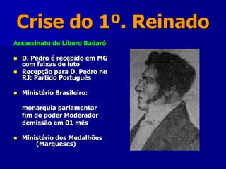Crise do 1º. Reinado
Assassinato de Líbero Badaró
 D. Pedro é recebido em MG
com faixas de luto
 Recepção para D. Pedro no
RJ: Partido Português
 Ministério Brasileiro:
monarquia parlamentar
fim do poder Moderador
demissão em 01 mês
 Ministério dos Medalhões
(Marqueses)
 