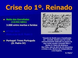 Crise do 1º. Reinado
 Noite das Garrafadas
(13/03/1831)
3.000 entre mortos e feridos
 07/04/1831
Abdicação de D. Pedro I
 Portugal: Trono Português
(D. Pedro IV)
“Usando do direito que a Constituição
me concede, declaro que hei muito
voluntariamente abdicado na pessoa de
meu muito amado e prezado filho o
Senhor D. Pedro de Alcântara.
Boa Vista, sete de abril de mil oitocentos
e trinta e um, décimo da Independência
e do Império.
D. Pedro"
 