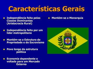 Características Gerais
 Independência feita pelas
Classes Dominantes
(Aristocracia Rural)
 Independência feita por um
líder metropolitano
 Mantém-se a Estrutura de
Propriedade e do Escravismo
 Povo longe da estrutura
política
 Economia dependente e
voltada para um Mercado
Externo
 Mantém-se a Monarquia
 