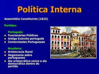 Política Interna
Assembléia Constituinte (1823)
Partidos:
Português:
 Funcionários Públicos
 Antigo Exército português
 Comerciantes Portugueses
Brasileiro:
 Aristocracia Rural
 Hegemonia sobre
portugueses
 Ala aristocrática vence a ala
democrática dentro do
partido
 