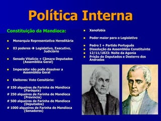 Política Interna
Constituição da Mandioca:
 Monarquia Representativa Hereditária
 03 poderes  Legislativo, Executivo,
Judiciário
 Senado Vitalício + Câmara Deputados
(Assembléia Geral)
 Imperador não pode dissolver a
Assembléia Geral
 Eleitores: Voto Censitário:
# 150 alqueires de Farinha de Mandioca
(Paróquia)
# 250 alqueires de Farinha de Mandioca
(Província)
# 500 alqueires de Farinha de Mandioca
(Deputados)
# 1000 alqueires de Farinha de Mandioca
(Senadores)
 Xenofobia
 Poder maior para o Legislativo
 Pedro I + Partido Português
 Dissolução da Assembléia Constituinte
 12/11/1823: Noite da Agonia
 Prisão de Deputados e Desterro dos
Andradas
 