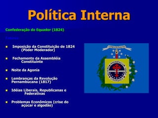 Política Interna
Confederação do Equador (1824)
Fatores
 Imposição da Constituição de 1824
(Poder Moderador)
 Fechamento da Assembléia
Constituinte
 Noite da Agonia
 Lembranças da Revolução
Pernambucana (1817)
 Idéias Liberais, Republicanas e
Federativas
 Problemas Econômicos (crise do
açúcar e algodão)
 