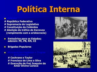 Política Interna
 Idéias:
# República Federativa
# Supremacia do Legislativo
# Constituição da Colômbia
# Abolição do tráfico de Escravos
(rompimento com a aristocracia)
 Emissários para os Estados;
aderem: PE, PB, RN, CE
 Brigadas Populares
 Mercenários Ingleses + Tropas
do Governo:
# Cochrane e Taylor
# Francisco de Lima e Silva
# Execução de Frei Joaquim do
Amor Divino Caneca
 