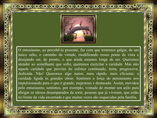 O entusiasmo, ao percebê-la presente, faz com que tentemos galgar, de um
único salto, o caminho da virtude, modificando nosso ponto de vista e
desejando ser, de pronto, o que ainda estamos longe de ser. Queremos
atender ao semelhante que sofre, queremos exercitar a caridade. Mas não
aquela caridade que provém do esforço continuado, lenta, progressiva,
dedicada. Não! Queremos algo maior, mais rápido, mais eficiente; a
caridade ligada às grandes obras. Sentimos a força do pensamento nos
impulsionando para o que é grande, majestoso e destacado. Assim, movidos
pelo entusiasmo, sentimos, por exemplo, vontade de montar um asilo para
abrigar os idosos desamparados da sorte, pessoas que já viveram, que estão
no limite da vida encarnada e que muitas vezes são esquecidos pela família.
 