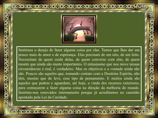 Sentimos o desejo de fazer alguma coisa por elas. Temos que lhes dar um
pouco mais de amor e de esperança. Elas precisam de um teto, de um leito.
Necessitam de quem cuide delas, de quem converse com elas, de quem
mostre que ainda são muito importantes. O entusiasmo que nos move nessas
circunstâncias é real, é verdadeiro. Mas os objetivos e a vontade ainda não
são. Poucos são aqueles que, tomando contato com a Doutrina Espírita, não
têm, mesmo que de leve, esse tipo de pensamento. E muitos ainda são
aqueles que pedem e aguardam, até hoje, a vinda dos recursos exteriores,
para começarem a fazer alguma coisa na direção da melhoria do mundo.
Sentimo-nos renovados internamente porque já acreditamos no caminho
apontado pela Lei da Caridade.
 