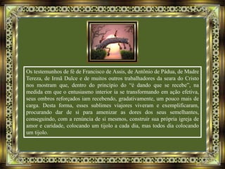 Os testemunhos de fé de Francisco de Assis, de Antônio de Pádua, de Madre
Tereza, de Irmã Dulce e de muitos outros trabalhadores da seara do Cristo
nos mostram que, dentro do princípio do “é dando que se recebe”, na
medida em que o entusiasmo interior ia se transformando em ação efetiva,
seus ombros reforçados iam recebendo, gradativamente, um pouco mais de
carga. Desta forma, esses sublimes viajores viveram e exemplificaram,
procurando dar de si para amenizar as dores dos seus semelhantes,
conseguindo, com a renúncia de si mesmos, construir sua própria igreja de
amor e caridade, colocando um tijolo a cada dia, mas todos dia colocando
um tijolo.
 