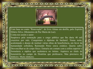 Com base no conto “Renovação”, do livro Almas em desfile, pelo Espírito
Hilário Silva. (Momentos de Paz Maria da Luz).
Conta-nos assim o autor:
Suspirava pela nomeação para o cargo público que lhe daria 40 mil
cruzeiros por mês. Conquistara o diploma de bacharel. Numa noite,
acalentando o desejo de instituir várias obras de beneficência, em favor da
humanidade sofredora, Raimundo Perez orava extático. Queria subir.
Desvencilhar-se do corpo físico. Entraria em contato com a esfera superior e
formularia a súplica que acalentava no íntimo. Aspirava ao título de
benemérito no campo da Doutrina que professava. Mas precisava de
dinheiro. Muito dinheiro.
 