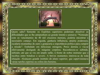 Quem sabe? Somente os Espíritos superiores poderiam dissolver as
dificuldades que se lhe antepunham ao grande intento e pensava: “Nomeado
com os vencimentos de 40 mil cruzeiros mensais, poderia encontrar o
necessário começo. Em seguida, ganharia influência, atrairia poderosos,
escalaria montanhas de ouro e granjearia a importância política para cumprir
a missão”. Embalado em deliciosas miragens, Perez dormiu e viu-se
efetivamente desligado da máquina corpórea. Reconheceu-se subindo,
subindo; até que se viu em amplo salão, à frente de nobre instrutor que o
recebeu entre bondoso e severo. A breves momentos inteirou-se de toda
situação. Alcançara grande instituto do plano superior, que supervisionava
várias tarefas espíritas na esfera dos homens.
 