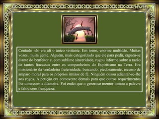 Contudo não era ali o único visitante. Em torno, enorme multidão. Muitas
vozes, muita gente. Alguém, mais categorizado que ele para pedir, ergueu-se
diante do benfeitor e, com sublime sinceridade, rogou informe sobre a razão
de tantos fracassos entre os companheiros do Espiritismo na Terra. Era
missionário da verdadeira fraternidade, buscando, piedosamente, recurso de
amparo moral para os próprios irmãos de fé. Ninguém ousou adiantar-se-lhe
aos rogos. A petição era comovente demais para que outros requerimentos
lhe tomassem a dianteira. Foi então que o generoso mentor tomou a palavra
e falou com franqueza:
 