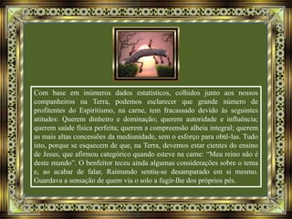 Com base em inúmeros dados estatísticos, colhidos junto aos nossos
companheiros na Terra, podemos esclarecer que grande número de
profitentes do Espiritismo, na carne, tem fracassado devido às seguintes
atitudes: Querem dinheiro e dominação; querem autoridade e influência;
querem saúde física perfeita; querem a compreensão alheia integral; querem
as mais altas concessões da mediunidade, sem o esforço para obtê-las. Tudo
isto, porque se esquecem de que, na Terra, devemos estar cientes do ensino
de Jesus, que afirmou categórico quando esteve na carne: “Meu reino não é
deste mundo”. O benfeitor teceu ainda algumas considerações sobre o tema
e, ao acabar de falar, Raimundo sentiu-se desamparado em si mesmo.
Guardava a sensação de quem via o solo a fugir-lhe dos próprios pés.
 