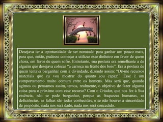 Desejava ter a oportunidade de ser nomeado para ganhar um pouco mais,
para que, então, pudesse começar a utilizar esse dinheiro em favor de quem
chora, em favor de quem sofre. Entretanto, sua postura era semelhante a de
alguém que desejava colocar “a carroça na frente dos bois”. Era a postura de
quem tentava barganhar com a divindade, dizendo assim: “Dê-me recursos
materiais que eu vou mostrar do quanto sou capaz!” Esse é um
comportamento muito comum entre os homens. Mas será que, quando
agimos ou pensamos assim, temos, realmente, o objetivo de fazer alguma
coisa para o próximo com esse recurso? Com o Criador, que nos fez à Sua
essência, não se pode barganhar, porque as fraquezas humanas, as
deficiências, as falhas são todas conhecidas, e se não houver a sinceridade
de propósito, nada nos será dado, nada nos será concedido.
 