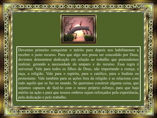 Devemos primeiro conquistar o mérito para depois nos habilitarmos a
receber o justo recurso. Para que algo nos possa ser concedido por Deus,
devemos demonstrar dedicação em relação ao trabalho que pretendemos
realizar, gerando a necessidade do amparo e do recurso. Essa regra é
universal. Vale para todos os filhos de Deus, não importando a crença, a
raça, a religião. Vale para o espírita, para o católico, para o budista ou
protestante. Vale também para as ações fora da religião e se relaciona com
tudo aquilo que se faz no mundo. Se queremos construir alguma coisa, que
sejamos capazes de fazê-lo com o nosso próprio esforço, para que haja
mérito na ação e para que nossos ombros sejam reforçados pela experiência,
pela dedicação e pelo trabalho.
 